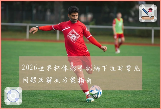 2026世界杯体彩手机端下注时常见问题及解决方案指南